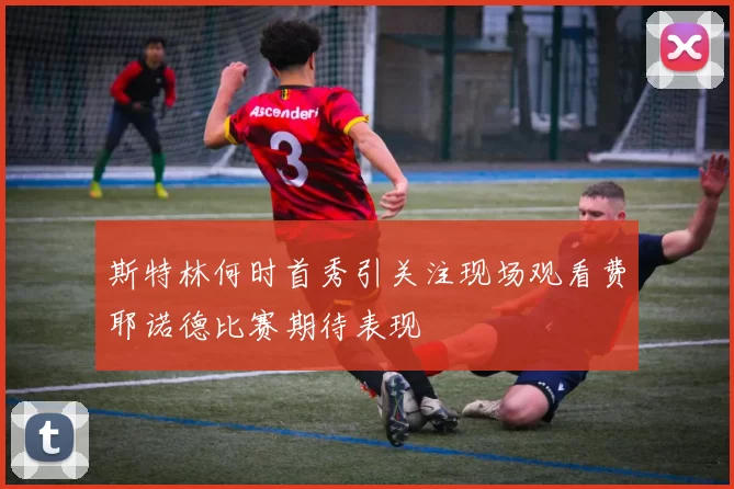 斯特林何时首秀引关注现场观看费耶诺德比赛期待表现