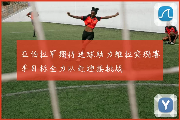 亚伯拉罕期待进球助力维拉实现赛季目标全力以赴迎接挑战