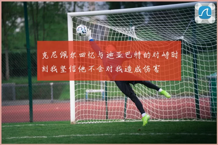 克尼佩尔回忆与迪亚巴特的对峙时刻我坚信他不会对我造成伤害