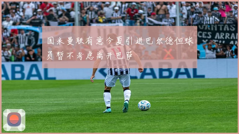 国米曼联有意今夏引进巴尔德但球员暂不考虑离开巴萨