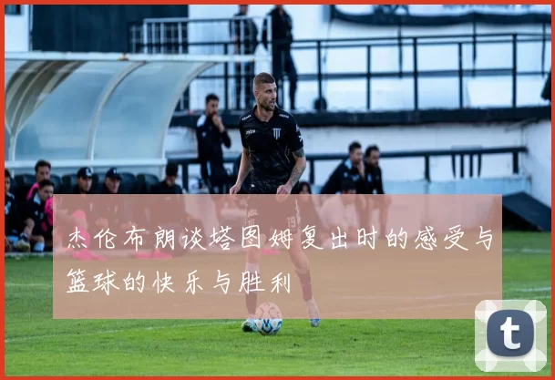 杰伦布朗谈塔图姆复出时的感受与篮球的快乐与胜利
