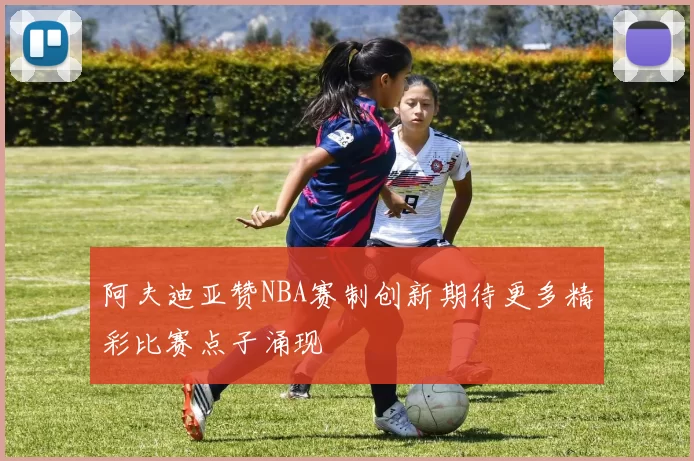 阿夫迪亚赞NBA赛制创新期待更多精彩比赛点子涌现