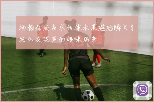 杨瀚森底角求传球未果尴尬瞬间引发队友笑声的趣味场景