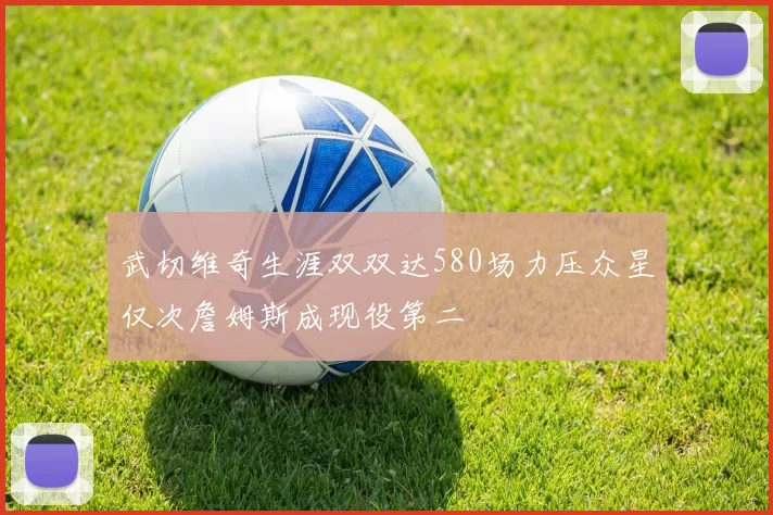 武切维奇生涯双双达580场力压众星仅次詹姆斯成现役第二