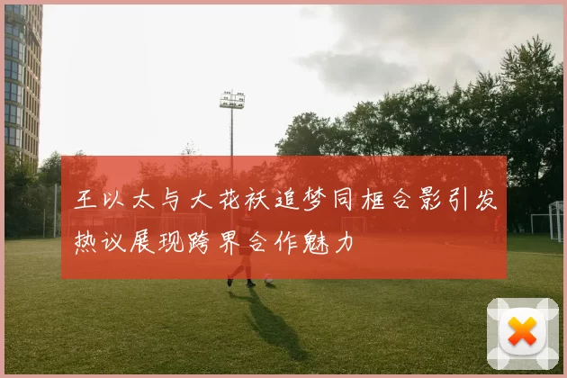 王以太与大花袄追梦同框合影引发热议展现跨界合作魅力
