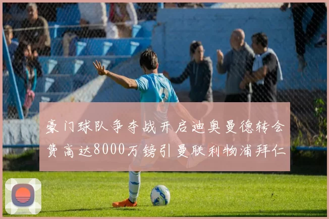豪门球队争夺战开启迪奥曼德转会费高达8000万镑引曼联利物浦拜仁关注
