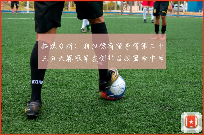 拓媒分析：利拉德有望夺得第三个三分大赛冠军左侧45度投篮命中率惊人