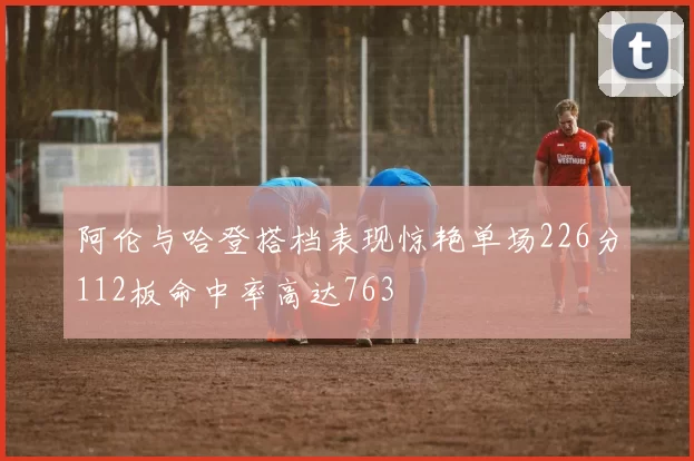 阿伦与哈登搭档表现惊艳单场226分112板命中率高达763