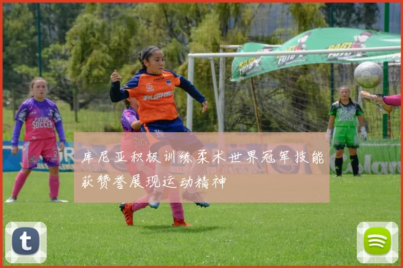 库尼亚积极训练柔术世界冠军技能获赞誉展现运动精神