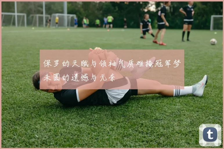 保罗的天赋与领袖气质难掩冠军梦未圆的遗憾与无奈