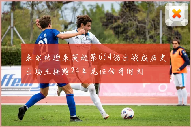 米尔纳迎来英超第654场出战成历史出场王横跨24年见证传奇时刻