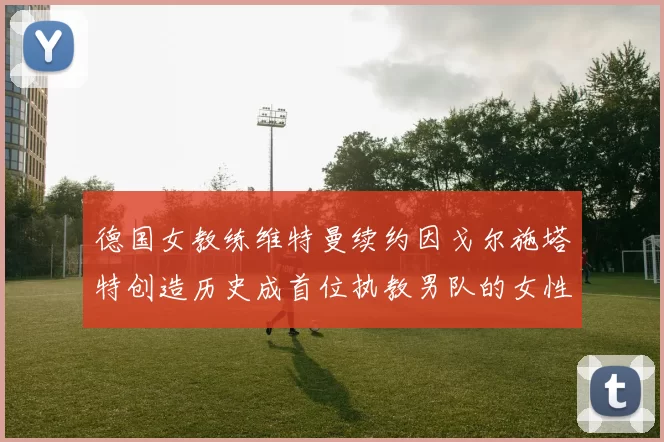 德国女教练维特曼续约因戈尔施塔特创造历史成首位执教男队的女性教练