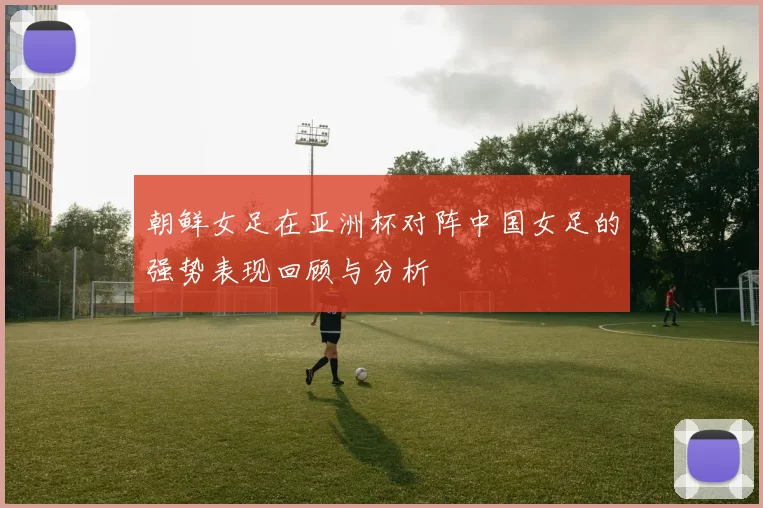 朝鲜女足在亚洲杯对阵中国女足的强势表现回顾与分析