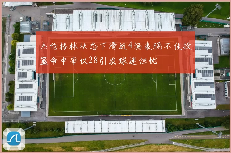 杰伦格林状态下滑近4场表现不佳投篮命中率仅28引发球迷担忧