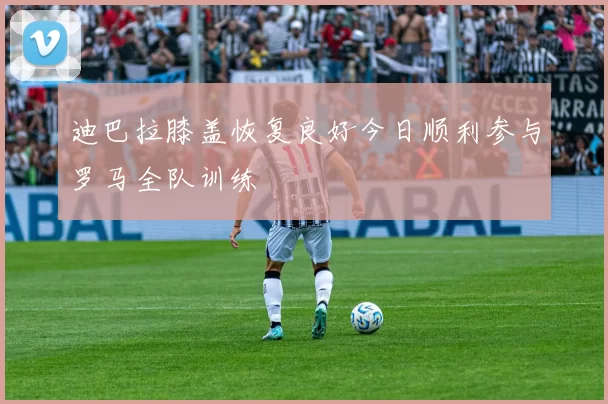 迪巴拉膝盖恢复良好今日顺利参与罗马全队训练