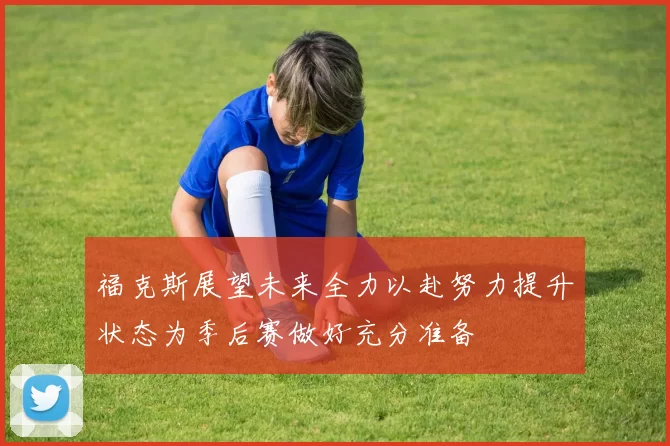 福克斯展望未来全力以赴努力提升状态为季后赛做好充分准备