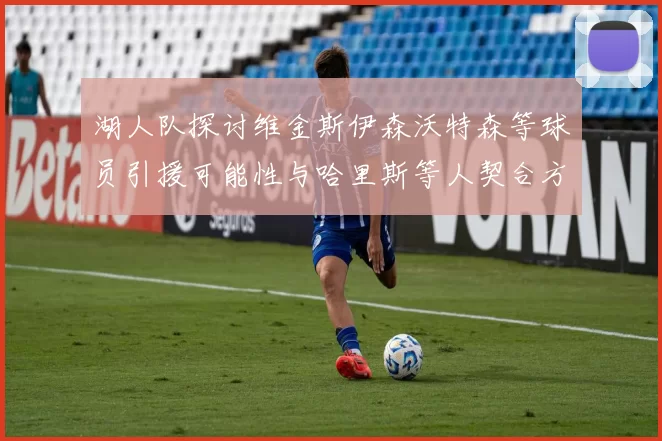 湖人队探讨维金斯伊森沃特森等球员引援可能性与哈里斯等人契合方向