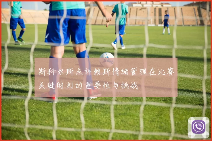 斯科尔斯点评赖斯情绪管理在比赛关键时刻的重要性与挑战