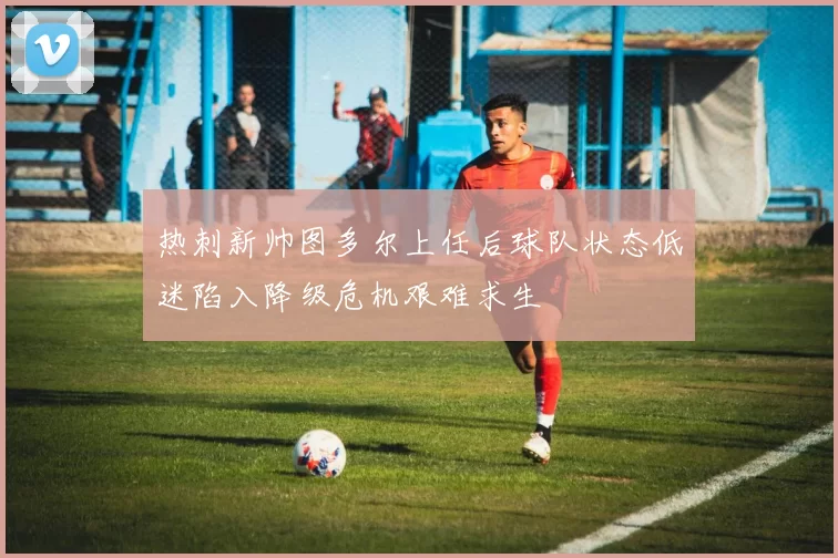 热刺新帅图多尔上任后球队状态低迷陷入降级危机艰难求生