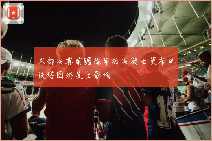 东部决赛前瞻绿军对决骑士莫布里谈塔图姆复出影响