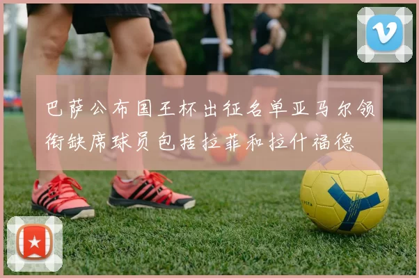 巴萨公布国王杯出征名单亚马尔领衔缺席球员包括拉菲和拉什福德