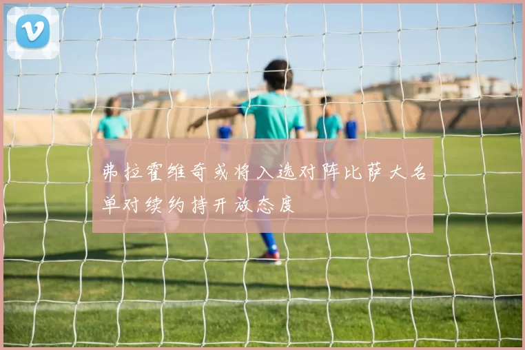 弗拉霍维奇或将入选对阵比萨大名单对续约持开放态度