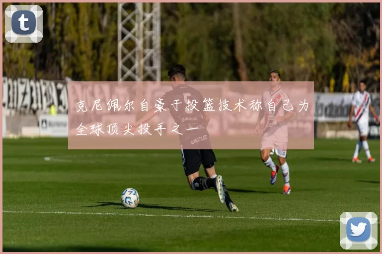 克尼佩尔自豪于投篮技术称自己为全球顶尖投手之一
