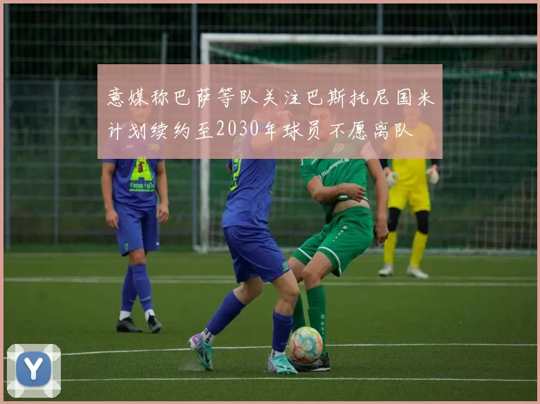 意媒称巴萨等队关注巴斯托尼国米计划续约至2030年球员不愿离队