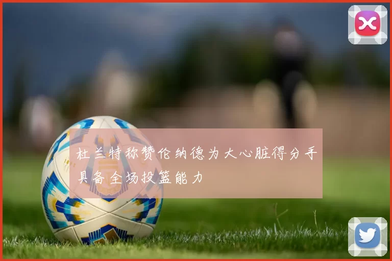杜兰特称赞伦纳德为大心脏得分手具备全场投篮能力