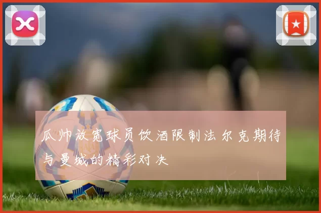 瓜帅放宽球员饮酒限制法尔克期待与曼城的精彩对决